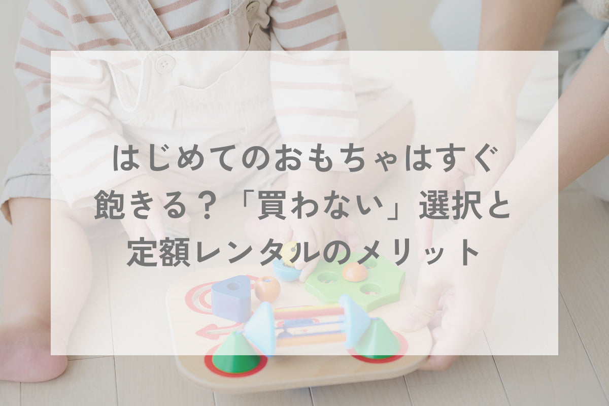 はじめてのおもちゃはすぐ飽きる？「買わない」選択と定額レンタルのメリット